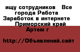 ищу сотрудников - Все города Работа » Заработок в интернете   . Приморский край,Артем г.